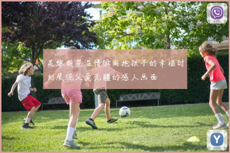 足球明星温情瞬间抱孩子的幸福时刻展现父爱无疆的感人画面
