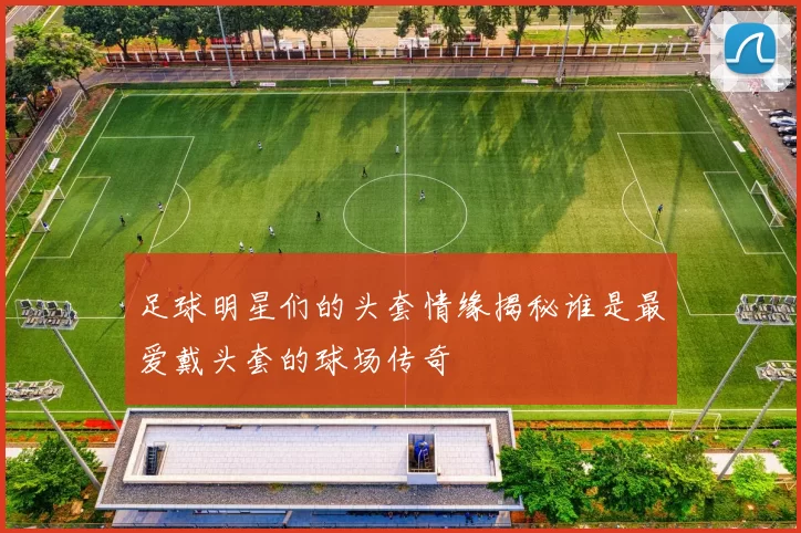 足球明星们的头套情缘揭秘谁是最爱戴头套的球场传奇