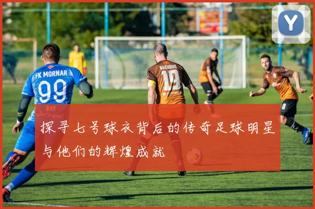 探寻七号球衣背后的传奇足球明星与他们的辉煌成就