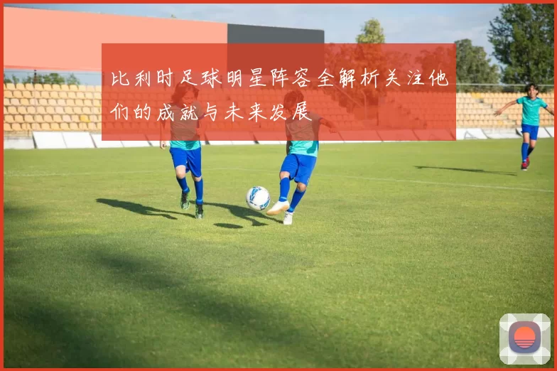 比利时足球明星阵容全解析关注他们的成就与未来发展