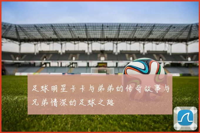 足球明星卡卡与弟弟的传奇故事与兄弟情深的足球之路