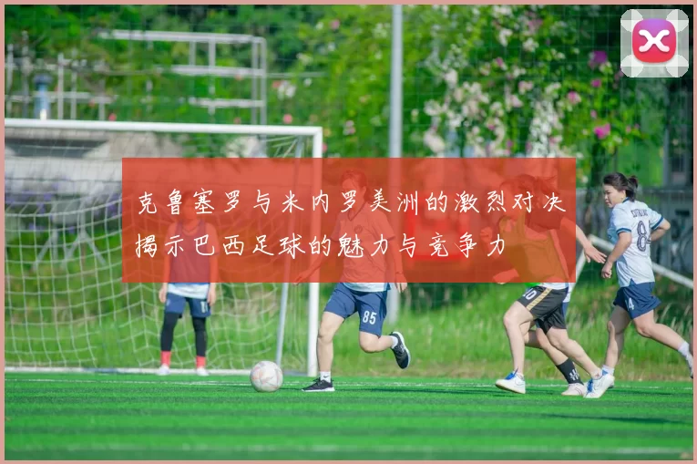 克鲁塞罗与米内罗美洲的激烈对决揭示巴西足球的魅力与竞争力