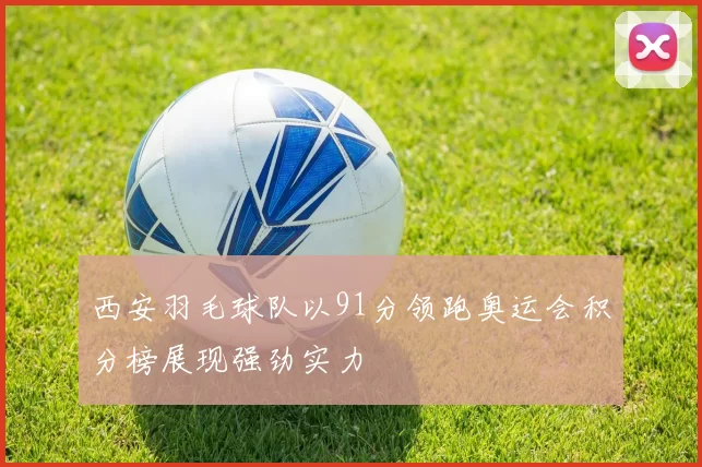 西安羽毛球队以91分领跑奥运会积分榜展现强劲实力