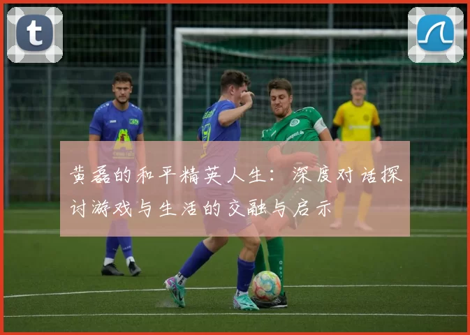 黄磊的和平精英人生：深度对话探讨游戏与生活的交融与启示