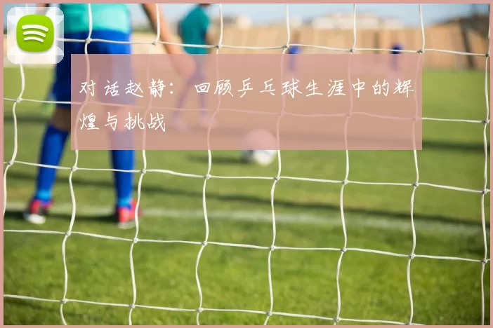 对话赵静：回顾乒乓球生涯中的辉煌与挑战