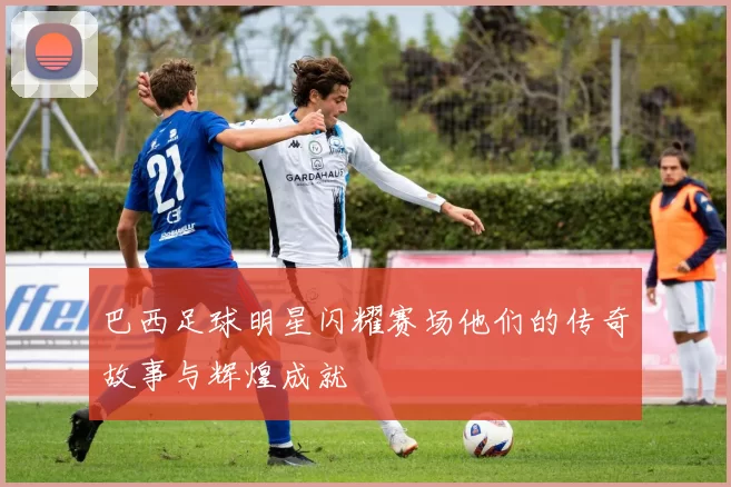 巴西足球明星闪耀赛场他们的传奇故事与辉煌成就