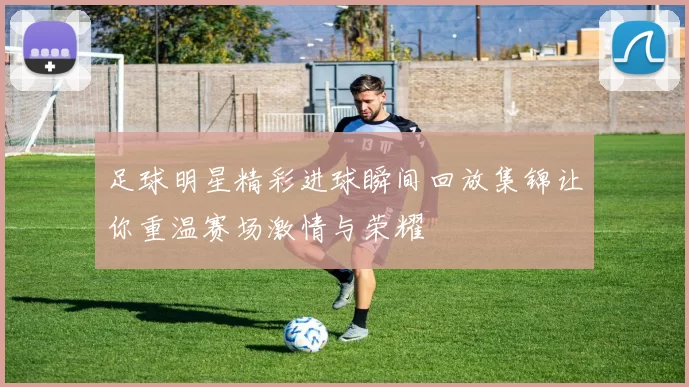 足球明星精彩进球瞬间回放集锦让你重温赛场激情与荣耀