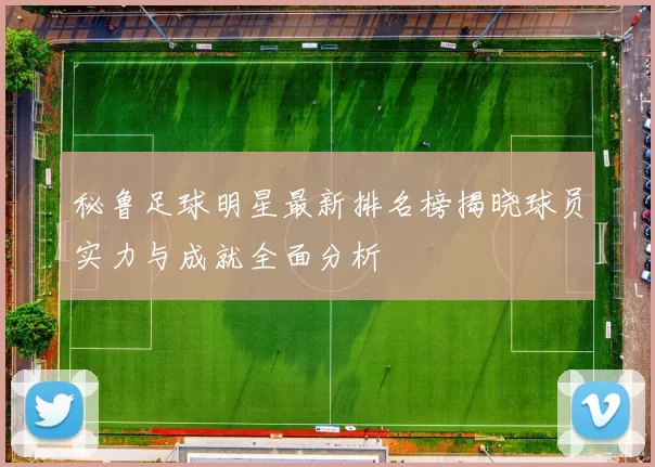 秘鲁足球明星最新排名榜揭晓球员实力与成就全面分析