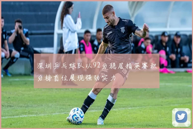 深圳乒乓球队以92分稳居精英赛积分榜首位展现强劲实力