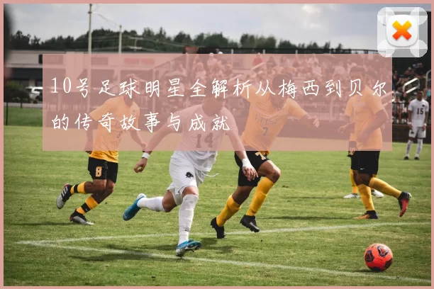 10号足球明星全解析从梅西到贝尔的传奇故事与成就