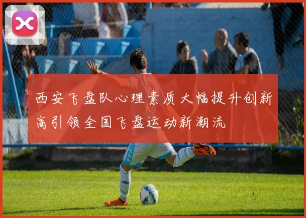 西安飞盘队心理素质大幅提升创新高引领全国飞盘运动新潮流