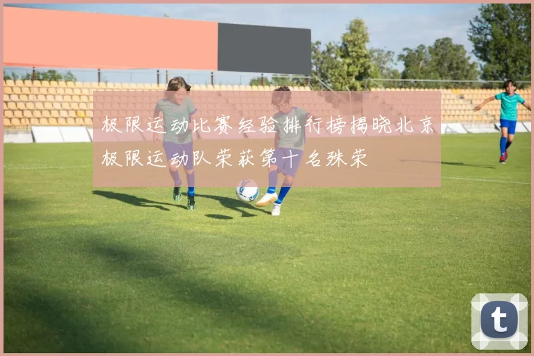 极限运动比赛经验排行榜揭晓北京极限运动队荣获第十名殊荣