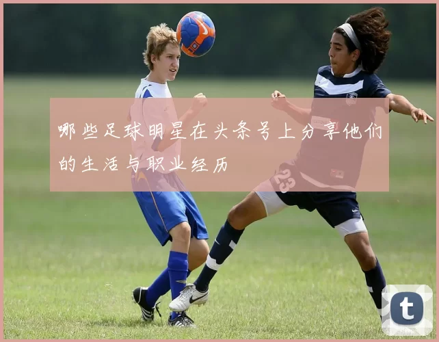 哪些足球明星在头条号上分享他们的生活与职业经历