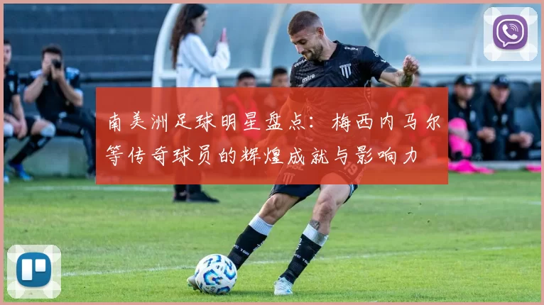 南美洲足球明星盘点：梅西内马尔等传奇球员的辉煌成就与影响力