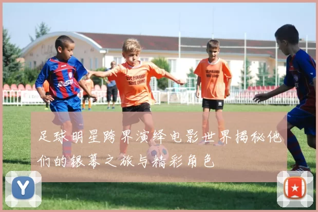 足球明星跨界演绎电影世界揭秘他们的银幕之旅与精彩角色