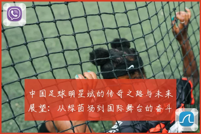 中国足球明星斌的传奇之路与未来展望：从绿茵场到国际舞台的奋斗故事