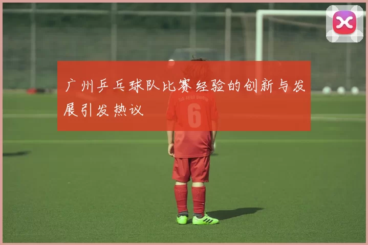 广州乒乓球队比赛经验的创新与发展引发热议