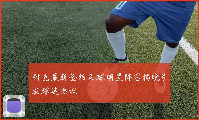 耐克最新签约足球明星阵容揭晓引发球迷热议
