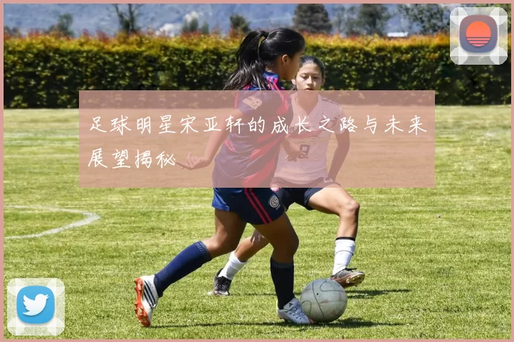 足球明星宋亚轩的成长之路与未来展望揭秘