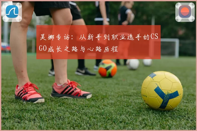 吴娜专访：从新手到职业选手的CSGO成长之路与心路历程