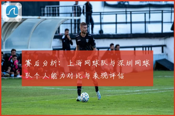 赛后分析：上海网球队与深圳网球队个人能力对比与表现评估