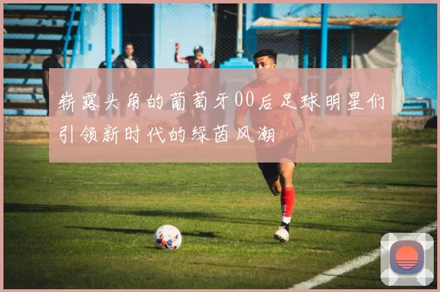 崭露头角的葡萄牙00后足球明星们引领新时代的绿茵风潮