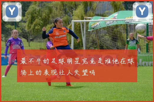最不牛的足球明星究竟是谁他在球场上的表现让人失望吗