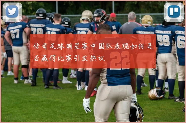 传奇足球明星赛中国队表现如何是否赢得比赛引发热议