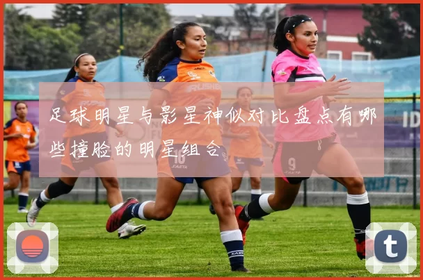足球明星与影星神似对比盘点有哪些撞脸的明星组合