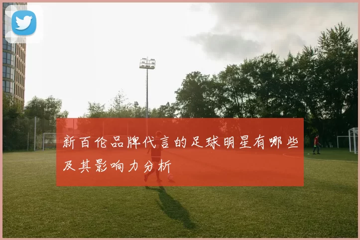 新百伦品牌代言的足球明星有哪些及其影响力分析