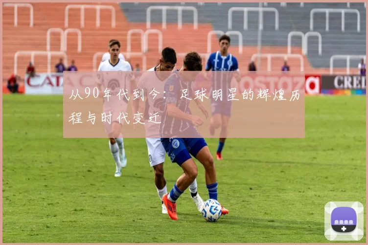从90年代到今：足球明星的辉煌历程与时代变迁