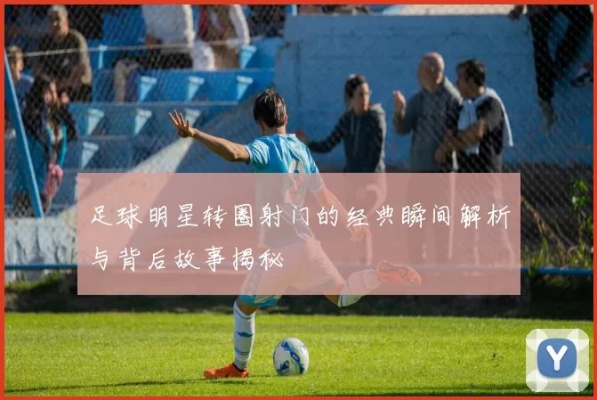 足球明星转圈射门的经典瞬间解析与背后故事揭秘