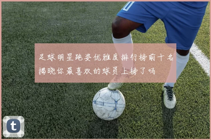足球明星跑姿优雅度排行榜前十名揭晓你最喜欢的球员上榜了吗