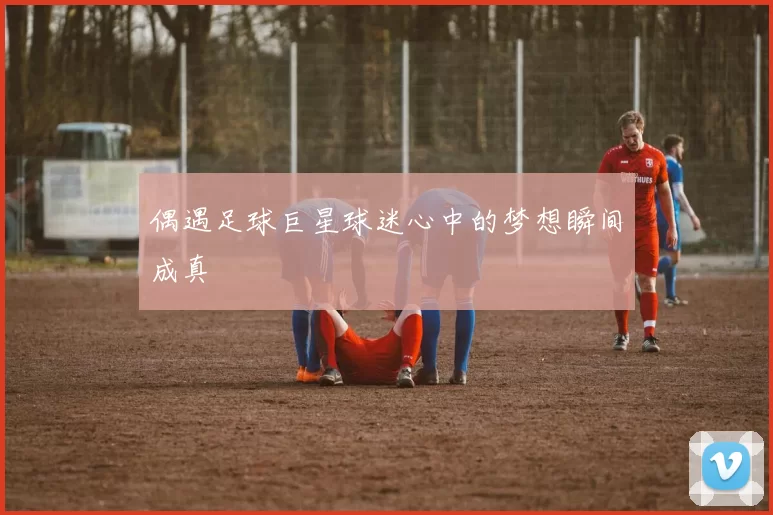 偶遇足球巨星球迷心中的梦想瞬间成真