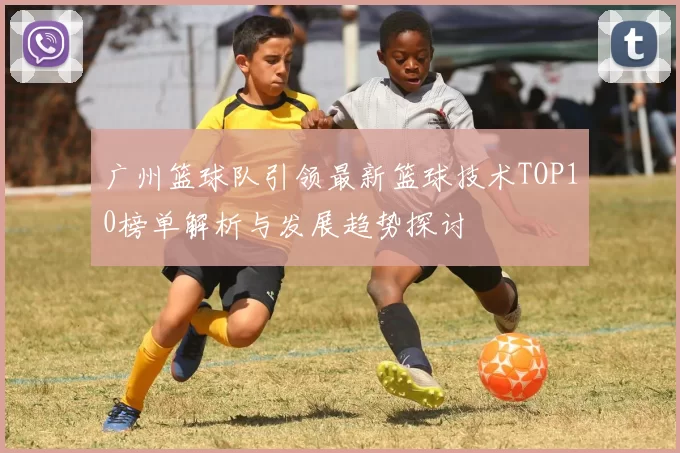 广州篮球队引领最新篮球技术TOP10榜单解析与发展趋势探讨