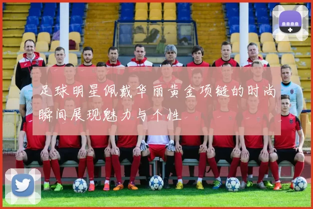 足球明星佩戴华丽黄金项链的时尚瞬间展现魅力与个性