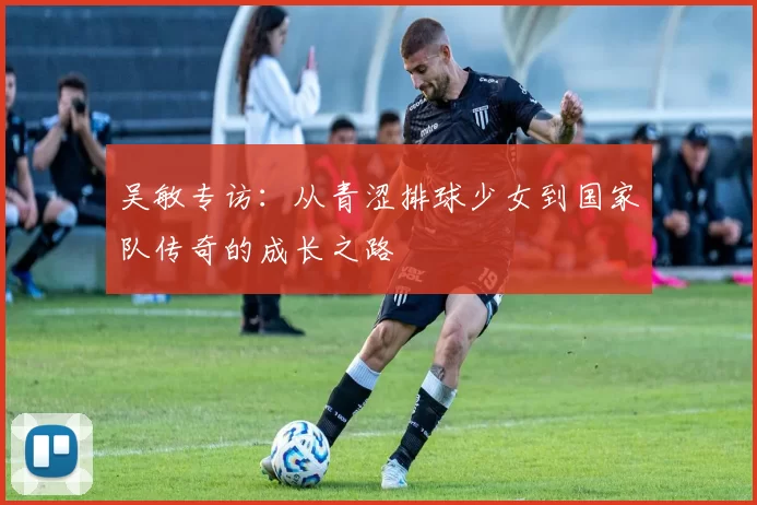 吴敏专访：从青涩排球少女到国家队传奇的成长之路