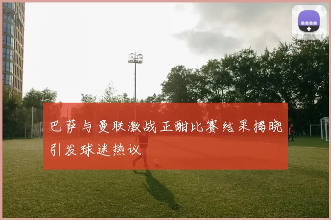 巴萨与曼联激战正酣比赛结果揭晓引发球迷热议