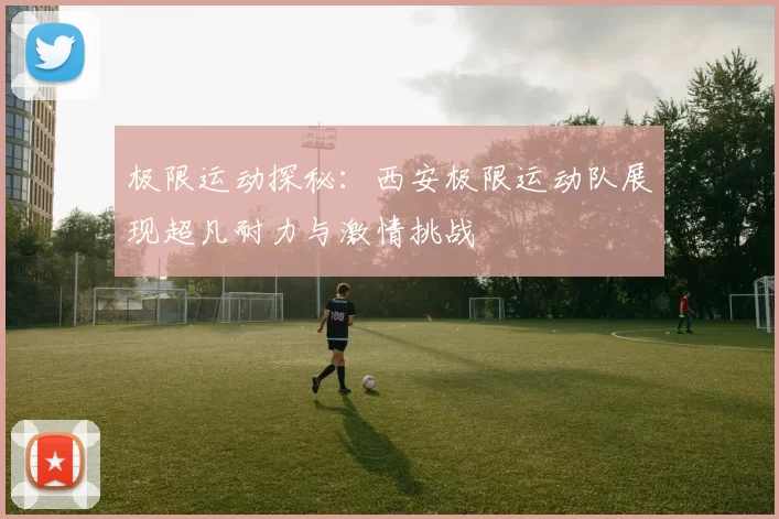 极限运动探秘：西安极限运动队展现超凡耐力与激情挑战