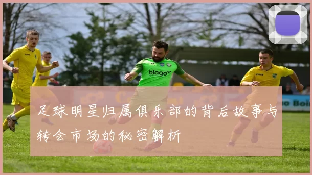 足球明星归属俱乐部的背后故事与转会市场的秘密解析