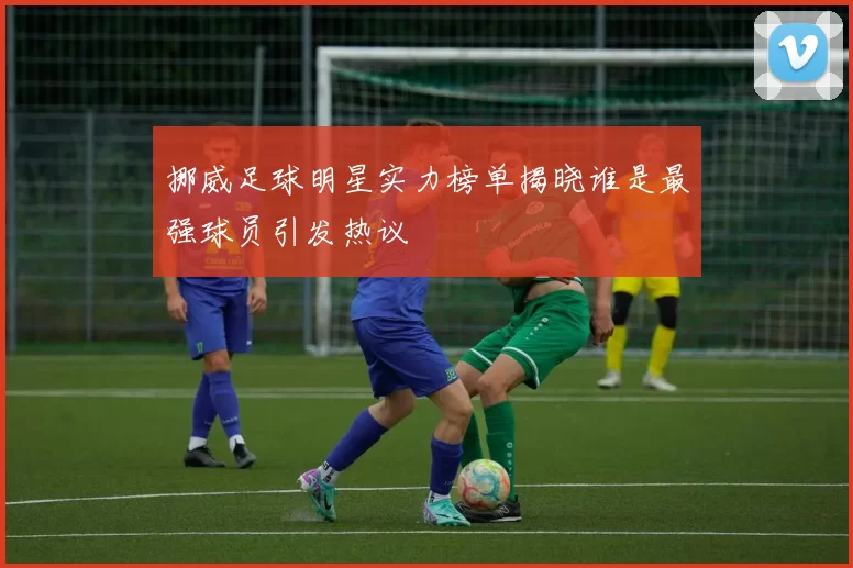 挪威足球明星实力榜单揭晓谁是最强球员引发热议