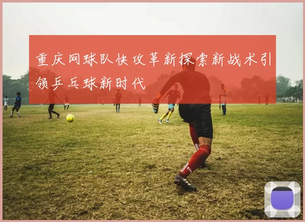 重庆网球队快攻革新探索新战术引领乒乓球新时代