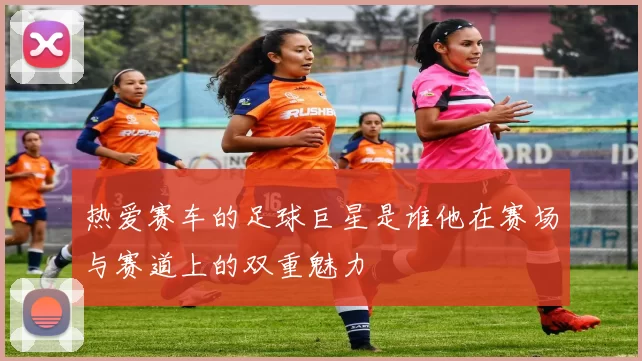 热爱赛车的足球巨星是谁他在赛场与赛道上的双重魅力