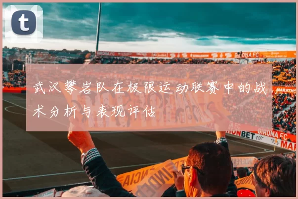 武汉攀岩队在极限运动联赛中的战术分析与表现评估