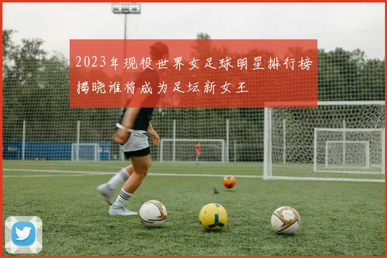 2023年现役世界女足球明星排行榜揭晓谁将成为足坛新女王