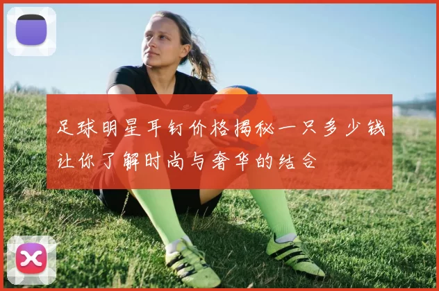 足球明星耳钉价格揭秘一只多少钱让你了解时尚与奢华的结合