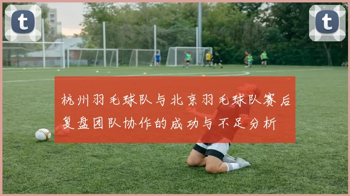 杭州羽毛球队与北京羽毛球队赛后复盘团队协作的成功与不足分析