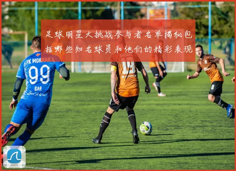 足球明星大挑战参与者名单揭秘包括哪些知名球员和他们的精彩表现