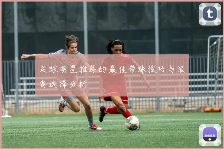 足球明星推荐的最佳带球技巧与装备选择分析