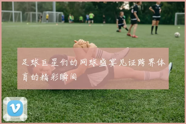 足球巨星们的网球盛宴见证跨界体育的精彩瞬间